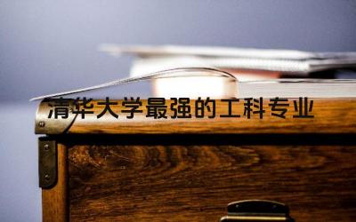 清华大学最强的工科专业前三名 清华大学工科强还是理科强