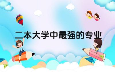 二本大学中最强的专业有哪些 选择二本院校的注意技巧