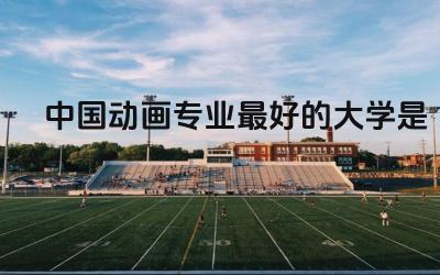 中国动画专业最好的大学是哪个 学动画是否没前途