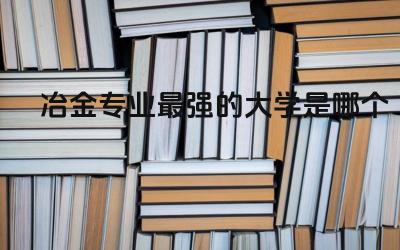 冶金专业最强的大学是哪个 冶金专业就业前景