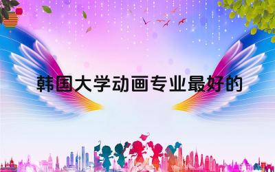 韩国大学动画专业最好的大学 韩国动画专业是工科类专业吗