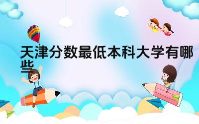 2024天津分数最低本科大学有哪些 天津哪些本科大学的京津冀协同发展机会更多