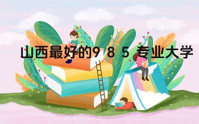 山西最好的985专业大学 山西的大学教育水平高吗
