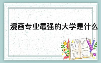 漫画专业最强的大学是什么 漫画类专业的大类是什么