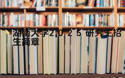 湖南大学2025研究生招生政策解读 湖南大学2025研究生招生专业目录