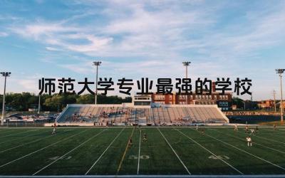师范大学专业最强的学校是哪个 师范大学全是师范专业吗