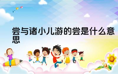 尝与诸小儿游的尝是什么意思 “尝”在古文中还有哪些含义