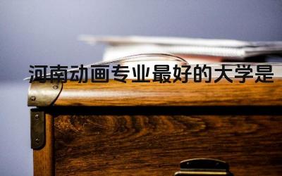 河南动画专业最好的大学是哪个 动画专业有什么特点和优势