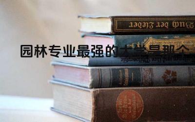 园林专业最强的大学是那个 2024园林专业就业方向