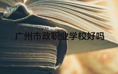 广州市政职业学校好吗 广州市政职业学校的发展方向怎么样