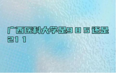 广西医科大学是985还是211 广西医科大学什么专业好