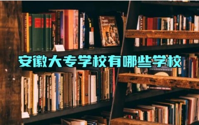 安徽大专学校有哪些学校 安徽的大专一共有多少所