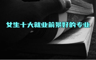 女生十大就业前景好的专业 冷门但好就业的专业有哪些