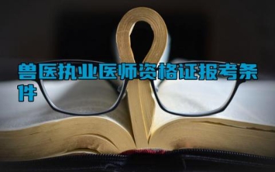 兽医执业医师资格证报考条件 兽医执业医师资格证的考试内容有哪些