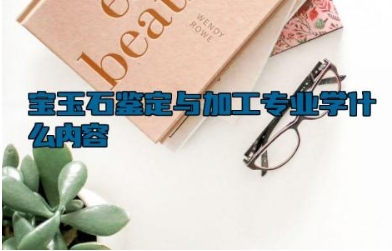 宝玉石鉴定与加工专业学什么内容 宝玉石鉴定与加工专业属于哪一大类