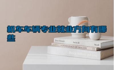 机车车辆专业就业方向有哪些 机车车辆专业主要学什么内容