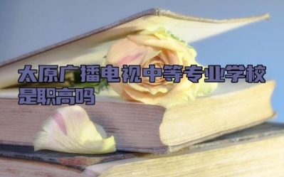 太原广播电视中等专业学校是职高吗 太原广播电视中等专业学校的王牌专业是什么