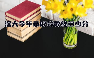 深大今年录取分数线多少分能上 深圳大学王牌专业有哪些