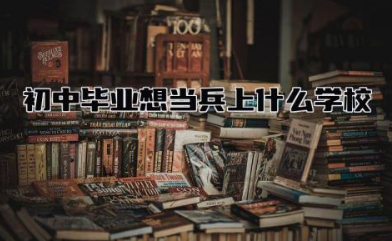 初中毕业想当兵上什么学校报名 初中毕业当兵是什么兵