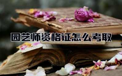 园艺师资格证怎么考取 园艺师资格证含金量高吗