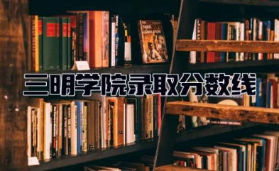 三明学院录取分数线2023是多少 三明学院好的专业有哪些