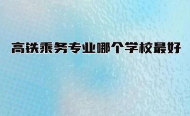 高铁乘务专业哪个学校最好 高铁乘务专业招生条件