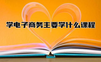 学电子商务主要学什么课程 学电子商务主要从事什么工作