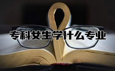 专科女生学什么专业好就业 女生专科十大热门专业