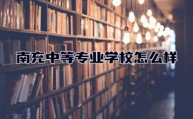 南充中等专业学校怎么样 南充中等专业学校有哪些专业好