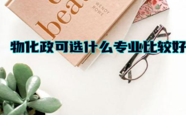物化政可选什么专业比较好 物化政可以选哪些大学