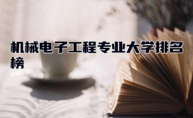 机械电子工程专业大学排名榜 机械电子工程专业学什么