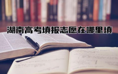 湖南高考填报志愿在哪里填 高考志愿六个技巧