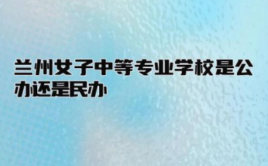 兰州女子中等专业学校是公办还是民办 兰州女子中专学校怎么样