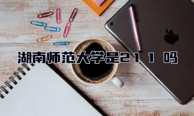 湖南师范大学考研招生专业2024 湖南师范大学是211吗