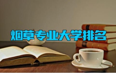 烟草专业大学排名 烟草专业的就业方向有哪些