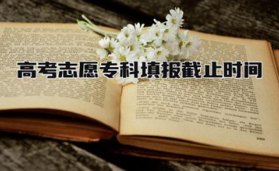 2024高考志愿专科填报截止时间 高考志愿专科填报规则