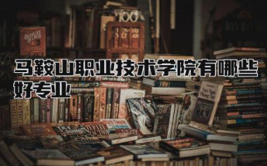 马鞍山职业技术学院有哪些好专业 马鞍山职业技术学院是大专还是中专