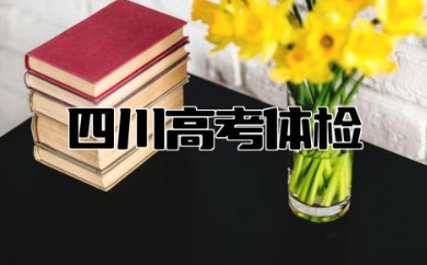 四川高考体检时间2024年 2024高考体检项目有哪些