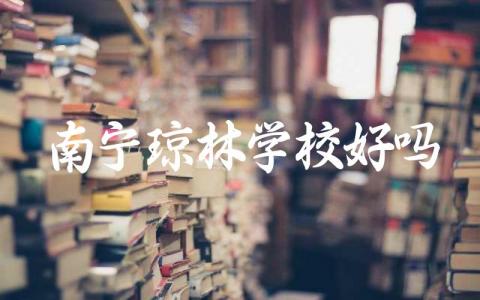 南宁琼林学校的教学质量如何 南宁琼林学校的校园环境和学生评价