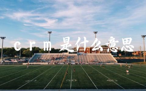 crm是什么意思 在企业管理中CRM有哪些作用