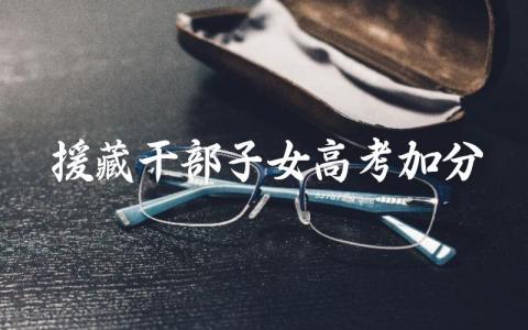 援藏干部子女高考加分 援藏干部子女高考加分的程序是什么