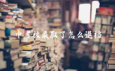 中考被录取了怎么退档 中考退档的流程是怎样的
