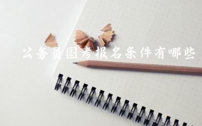 公务员国考报名条件有哪些 公务员国考报名流程是怎样的