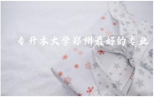 专升本大学郑州最好的专业推荐 2024郑州专升本多少分录取