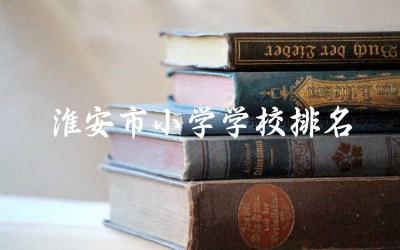 淮安市小学学校排名 淮安市有哪些小学在教育质量上表现突出