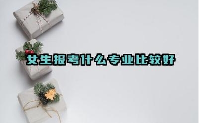 2024女生报考什么专业比较好 女生报考专业时应该考虑哪些因素
