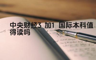 2024中央财经3加1国际本科值得读吗 二加三项目与其他留学项目相比有何优势
