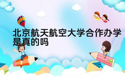 2024北京航天航空大学合作办学是真的吗 北京航空航天大学合作办学的合作院校有哪些