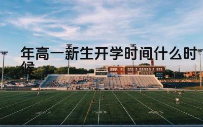 2024年高一新生开学时间什么时候 高一新生入学前需要准备哪些东西