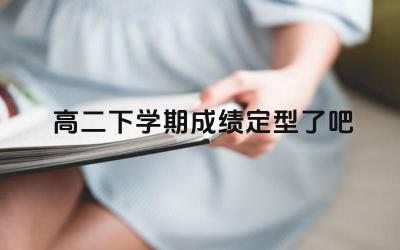高二下学期成绩定型了吧 高二下学期的成绩对高考有什么影响
